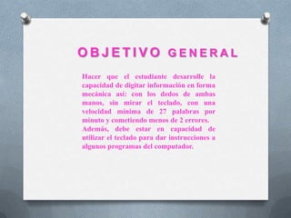 O B J E T I V O G E N E R A L
Hacer que el estudiante desarrolle la
capacidad de digitar información en forma
mecánica así: con los dedos de ambas
manos, sin mirar el teclado, con una
velocidad mínima de 27 palabras por
minuto y cometiendo menos de 2 errores.
Además, debe estar en capacidad de
utilizar el teclado para dar instrucciones a
algunos programas del computador.
 
