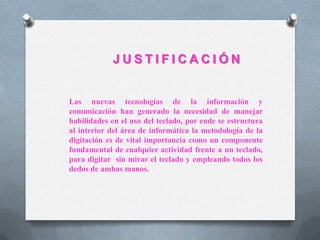 J U S T I F I C A C I Ó N
Las nuevas tecnologías de la información y
comunicación han generado la necesidad de manejar
habilidades en el uso del teclado, por ende se estructura
al interior del área de informática la metodología de la
digitación es de vital importancia como un componente
fundamental de cualquier actividad frente a un teclado,
para digitar sin mirar el teclado y empleando todos los
dedos de ambas manos.
 
