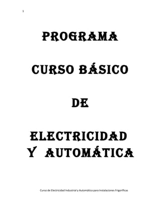 1

PROGRAMA
CURSO BÁSICO
DE
ELECTRICIDAD
y AUTOMÁTICA
Curso de Electricidad Industrial y Automática para Instalaciones Frigoríficas

 
