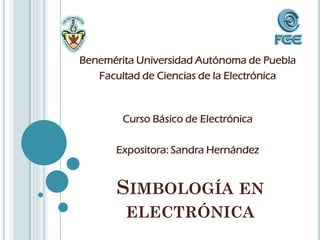 Benemérita Universidad Autónoma de Puebla
   Facultad de Ciencias de la Electrónica



        Curso Básico de Electrónica

      Expositora: Sandra Hernández


       SIMBOLOGÍA EN
        ELECTRÓNICA
 