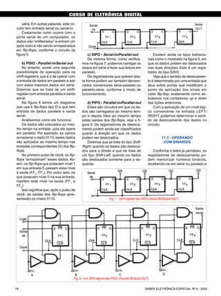 CURSO DE ELETRÔNICA DIGITAL
SABER ELETRÔNICA ESPECIAL Nº 8 - 200278
série.Em outras palavras, este cir-
cuito tem entrada serial ou serial-in.
Exatamente como ocorre com a
porta serial de um computador, os
dados são “enfileirados” e entram um
após outro e vão sendo armazenados
em flip-flops, conforme o circuito da
figura 5.
b) PISO - Parallel-in/Serial out
No entanto, existe uma segunda
possibilidade de operação para os
shift-registers, que é a de operar com
a entrada de dados em paralelo e sair
com estes mesmos dados em série.
Dizemos que se trata de um shift-
register com entrada paralela e saída
serial.
Na figura 6 temos um diagrama
que usa 4 flip-flops tipo D e que tem
entrada de dados paralela e saída
serial.
Analisemos como ele funciona:
Os dados são colocados ao mes-
mo tempo na entrada, pois ela opera
em paralelo. Por exemplo, se vamos
armazenar o dado 0110, esses dados
são aplicados ao mesmo tempo nas
entradas correspondentes (S) dos flip-
flops.
No primeiro pulso de clock, os flip-
flops “armazenam” esses dados. As-
sim, os flip-flops que possuem nível 1
em sua entrada S passam esse nível
à saída (FF2
, FF3
). Por outro lado, os
que possuem nível 0 na sua entrada,
mantém este nível na saída (FF1
e
FF4
).
Isso significa que, após o pulso de
clock, as saídas dos flip-flops apre-
sentarão os níveis 0110.
c) SIPO - Serial-In/Parallel-out
Da mesma forma, como verifica-
mos na figura 7, podemos carregar os
dados em série e fazer sua leitura em
paralelo.
Os registradores que operam des-
ta forma podem ser também denomi-
nados conversores série-paralelo ou
paralelo-série, conforme o modo de
funcionamento.
d) PIPO - Parallel-in/Parallel-out
Estes são circuitos em que os da-
dos são carregados ao mesmo tem-
po e depois lidos ao mesmo tempo
pelas saídas dos flip-flops, veja a fi-
gura 8. Os registradores de desloca-
mento podem ainda ser classificados
quanto à direção em que os dados
podem ser deslocados.
Dizemos que se trata do tipo Shift-
Right, quando os dados são desloca-
dos para a direita e que se trata de
um tipo Shift-Left, quando os dados
são deslocados somente para a es-
querda.
Existem ainda os tipos bidirecio-
nais como o mostrado na figura 9, em
que os dados podem ser deslocados
nas duas direções. Este é um regis-
trador do tipo SISO.
Veja que o sentido de deslocamen-
to é determinado por uma entrada que
atua sobre portas que modificam o
ponto de aplicação dos sinais em
cada flip-flop, exatamente como es-
tudamos nos contadores up e down
das lições anteriores.
Com a aplicação de um nível lógi-
co conveniente na entrada LEFT/
RIGHT, podemos determinar o senti-
do de deslocamento dos dados no
circuito.
11.3 - OPERANDO
COM BINÁRIOS
Conforme o leitor já percebeu, os
registradores de deslocamento po-
dem memorizar números binários,
recebendo-os em série ou paralelo e
Fig. 5 - Registrador tipo SISO (Serial-IN/Serial-OUT).
Fig. 6 - Um Shift-register tipo PISO (Parallel-IN/Serial-OUT).
Fig. 7 - Shift-register tipo SIPO (Serial-IN/Parallel-OUT).
CURSO BÁSICO DE ELETRÔNICA DIGITAL
32 SABER ELETRÔNICA Nº 307/98
 