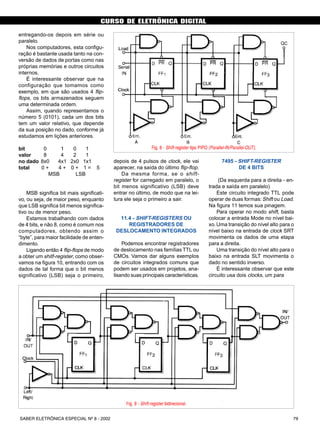 CURSO DE ELETRÔNICA DIGITAL
79SABER ELETRÔNICA ESPECIAL Nº 8 - 2002
entregando-os depois em série ou
paralelo.
Nos computadores, esta configu-
ração é bastante usada tanto na con-
versão de dados de portas como nas
próprias memórias e outros circuitos
internos.
É interessante observar que na
configuração que tomamos como
exemplo, em que são usados 4 flip-
flops, os bits armazenados seguem
uma determinada ordem.
Assim, quando representamos o
número 5 (0101), cada um dos bits
tem um valor relativo, que depende
da sua posição no dado, conforme já
estudamos em lições anteriores.
bit 0 1 0 1
valor 8 4 2 1
no dado 8x0 4x1 2x0 1x1
total 0 + 4 + 0 + 1 = 5
MSB LSB
MSB significa bit mais significati-
vo, ou seja, de maior peso, enquanto
que LSB significa bit menos significa-
tivo ou de menor peso.
Estamos trabalhando com dados
de 4 bits, e não 8, como é comum nos
computadores, obtendo assim o
“byte”, para maior facilidade de enten-
dimento.
Ligando então 4 flip-flops de modo
a obter um shitf-register, como obser-
vamos na figura 10, entrando com os
dados de tal forma que o bit menos
significativo (LSB) seja o primeiro,
depois de 4 pulsos de clock, ele vai
aparecer, na saída do último flip-flop.
Da mesma forma, se o shift-
register for carregado em paralelo, o
bit menos significativo (LSB) deve
entrar no último, de modo que na lei-
tura ele seja o primeiro a sair.
11.4 - SHIFT-REGISTERS OU
REGISTRADORES DE
DESLOCAMENTO INTEGRADOS
Podemos encontrar registradores
de deslocamento nas famílias TTL ou
CMOs. Vamos dar alguns exemplos
de circuitos integrados comuns que
podem ser usados em projetos, ana-
lisando suas principais características.
7495 - SHIFT-REGISTER
DE 4 BITS
(Da esquerda para a direita - en-
trada e saída em paralelo)
Este circuito integrado TTL pode
operar de duas formas:Shift ou Load.
Na figura 11 temos sua pinagem.
Para operar no modo shift, basta
colocar a entrada Mode no nível bai-
xo. Uma transição do nível alto para o
nível baixo na entrada de clock SRT
movimenta os dados de uma etapa
para a direita.
Uma transição do nível alto para o
baixo na entrada SLT movimenta o
dado no sentido inverso.
É interessante observar que este
circuito usa dois clocks, um para
Fig. 8 - Shift-register tipo PIPO (Parallel-IN/Parallel-OUT).
Fig. 9 - Shift-register bidirecional.
CURSO BÁSICO DE ELETRÔNICA DIGITAL
SABER ELETRÔNICA Nº 307/98 33
 
