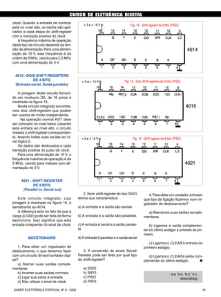 CURSO DE ELETRÔNICA DIGITAL
81SABER ELETRÔNICA ESPECIAL Nº 8 - 2002
clock. Quando a entrada de controle
está no nível alto, os dados são apli-
cados a cada etapa do shift-register
com a transição positiva do clock.
A frequência máxima de operação
deste tipo de circuito depende da ten-
são de alimentação.Para uma alimen-
tação de 10 V, esta frequência é da
ordem de 5 MHz, caindo para 2,5 MHz
com uma alimentação de 5 V.
4015 - DOIS SHIFT-REGISTERS
DE 4 BITS
(Entrada serial, Saída paralela)
A pinagem deste circuito forneci-
do em invólucro DIL de 16 pinos é
mostrada na figura 15.
Neste circuito integrado encontra-
mos dois shift-registers que podem
ser usados de modo independente.
Na operação normal RST deve
ser colocado no nível baixo. Levando
esta entrada ao nível alto, o circuito
resseta o shift-register corresponden-
te, levando todas suas saídas ao ní-
vel lógico 0.
Os dados são deslocados a cada
transição positiva do pulso de clock.
Para uma alimentação de 10 V, a
frequência máxima de operação é de
5 MHz, caindo para metade com ali-
mentação de 5 V.
4021 - SHIFT-REGISTER
DE 8 BITS
(Parallel in, Serial out)
Este circuito integrado, cuja
pinagem é mostrada na figura 16, é
semelhante ao 4014.
A diferença está no fato de que a
carga (LOAD) pode ser feita de forma
assíncrona. Isso significa que esta
entrada independe do sinal de clock.
QUESTIONÁRIO
1. Para obter um registrador de
deslocamento, o que devemos fazer
com um circuito divisor/contador digi-
tal?
a) Aterrar suas saídas comple-
mentares
b) Inverter suas saídas normais
c) Ligar sua saída à entrada
d) Não utilizar o sinal de clock
2. Num shift-register do tipo SISO
temos que característica:
a) A entrada e a saída são seriais
b) A entrada e a saída são paralelas
c) A entrada é serial e a saída parale-
la
d) A entrada é paralela e a saída serial
3. A conversão de sinais Serial/
Paralela pode ser feita por qual tipo
de shift-register?
a) SISO
b) SIPO
c) PISO
d) PIPO
Fig. 14 - Shift-register de 8 bits (PISO).
Fig. 15 - Dois Shift-registers de 4 bits (PISO).
Fig. 16 - Shift-register de 8 bits (PISO).
4.Para obter um contador Johnson
que tipo de ligação fazemos num re-
gistrador de deslocamento?
a) Aterramos suas saídas comple-
mentares.
b) Ligamos a saída complemen-
tar do último estágio à entrada do pri-
meiro.
c) Ligamos o CLEAR à entrada do
primeiro estágio.
d) Ligamos o CLEAR à saída com-
plementar do último estágio. n
(Digi-11/curdi2)
Respostas
1-c,2-a,3-b,4-b
CURSO BÁSICO DE ELETRÔNICA DIGITAL
SABER ELETRÔNICA Nº 307/98 35
 