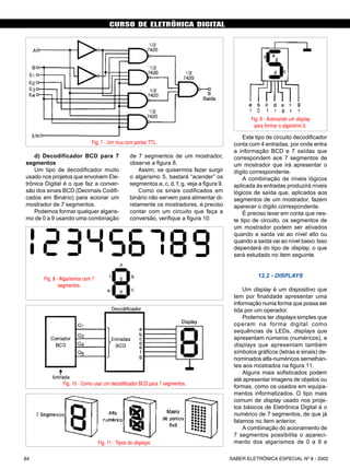 CURSO DE ELETRÔNICA DIGITAL
SABER ELETRÔNICA ESPECIAL Nº 8 - 200284
d) Decodificador BCD para 7
segmentos
Um tipo de decodificador muito
usado nos projetos que envolvem Ele-
trônica Digital é o que faz a conver-
são dos sinais BCD (Decimais Codifi-
cados em Binário) para acionar um
mostrador de 7 segmentos.
Podemos formar qualquer algaris-
mo de 0 a 9 usando uma combinação
de 7 segmentos de um mostrador,
observe a figura 8.
Assim, se quisermos fazer surgir
o algarismo 5, bastará “acender” os
segmentos a, c, d, f, g, veja a figura 9.
Como os sinais codificados em
binário não servem para alimentar di-
retamente os mostradores, é preciso
contar com um circuito que faça a
conversão, verifique a figura 10.
Este tipo de circuito decodificador
conta com 4 entradas, por onde entra
a informação BCD e 7 saídas que
correspondem aos 7 segmentos de
um mostrador que irá apresentar o
dígito correspondente.
A combinação de níveis lógicos
aplicada às entradas produzirá níveis
lógicos de saída que, aplicados aos
segmentos de um mostrador, fazem
aparecer o dígito correspondente.
É preciso levar em conta que nes-
te tipo de circuito, os segmentos de
um mostrador podem ser ativados
quando a saída vai ao nível alto ou
quando a saída vai ao nível baixo.Isso
dependerá do tipo de display, o que
será estudado no item seguinte.
12.2 - DISPLAYS
Um display é um dispositivo que
tem por finalidade apresentar uma
informação numa forma que possa ser
lida por um operador.
Podemos ter displays simples que
operam na forma digital como
sequências de LEDs, displays que
apresentam números (numéricos), e
displays que apresentam também
símbolos gráficos (letras e sinais) de-
nominados alfa-numéricos semelhan-
tes aos mostrados na figura 11.
Alguns mais sofisticados podem
até apresentar imagens de objetos ou
formas, como os usados em equipa-
mentos informatizados. O tipo mais
comum de display usado nos proje-
tos básicos de Eletrônica Digital é o
numérico de 7 segmentos, de que já
falamos no item anterior.
A combinação do acionamento de
7 segmentos possibilita o apareci-
mento dos algarismos de 0 a 9 e
CURSO BÁSICO DE ELETRÔNICA DIGITAL
Fig. 7 - Um mux com portas TTL.
Fig. 8 - Algarismos com 7
segmentos.
Fig. 9 - Acionando um display
para formar o algarismo 5.
Fig. 10 - Como usar um decodificador BCD para 7 segmentos.
Fig. 11 - Tipos de displays.
SABER ELETRÔNICA Nº 308/98 41
 