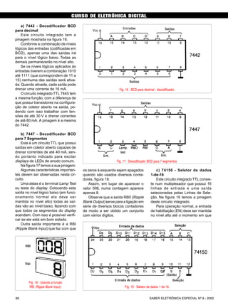 CURSO DE ELETRÔNICA DIGITAL
SABER ELETRÔNICA ESPECIAL Nº 8 - 200286
a) 7442 - Decodificador BCD
para decimal
Este circuito integrado tem a
pinagem mostrada na figura 16.
Conforme a combinação de níveis
lógicos das entradas (codificadas em
BCD), apenas uma das saídas irá
para o nível lógico baixo. Todas as
demais permanecerão no nível alto.
Se os níveis lógicos aplicados às
entradas tiverem a combinação 1010
até 1111 (que correspondem de 11 a
15) nenhuma das saídas será ativa-
da. Quando ativada, cada saída pode
drenar uma corrente de 16 mA.
O circuito integrado TTL 7445 tem
a mesma função, com a diferença de
que possui transistores na configura-
ção de coletor aberto na saída, po-
dendo com isso trabalhar com ten-
sões de até 30 V e drenar correntes
de até 80 mA. A pinagem é a mesma
do 7442.
b) 7447 - Decodificador BCD
para 7 Segmentos
Este é um circuito TTL que possui
saídas em coletor aberto capazes de
drenar correntes de até 40 mA, sen-
do portanto indicado para excitar
displays de LEDs de anodo comum.
Na figura 17 temos a sua pinagem.
Algumas características importan-
tes devem ser observadas neste cir-
cuito.
Uma delas é o terminal Lamp Test
ou teste do display. Colocando esta
saída no nível lógico baixo (em funci-
onamento normal ela deve ser
mantida no nível alto) todas as saí-
das vão ao nível baixo, fazendo com
que todos os segmentos do display
acendam. Com isso é possível verifi-
car se ele está em bom estado.
Outra saída importante é a RBI
(Ripple Blank Input) que faz com que
os zeros à esquerda sejam apagados
quando são usados diversos conta-
dores, figura 18.
Assim, em lugar de aparecer o
valor 008, numa contagem aparece
apenas 8.
Observe que a saída RB0 (Ripple
Blank Output) serve para a ligação em
série de diversos blocos contadores
de modo a ser obtido um conjunto
com vários dígitos.
c) 74150 - Seletor de dados
1-de-16
Este circuito integrado TTL consis-
te num multiplexador que possui 16
linhas de entrada e uma saída
selecionadas pelas Linhas de Sele-
ção. Na figura 19 temos a pinagem
deste circuito integrado.
Para operação normal, a entrada
de habilitação (EN) deve ser mantida
no nível alto até o momento em que
CURSO BÁSICO DE ELETRÔNICA DIGITAL
Fig. 16 - BCD para decimal - decodificador.
Fig. 17 - Decodificador BCD para 7 segmentos.
Fig. 18 - Usando a função
RBI (Ripple Blank Input). Fig. 19 - Seletor de dados 1 de 16.
SABER ELETRÔNICA Nº 308/98 43
 
