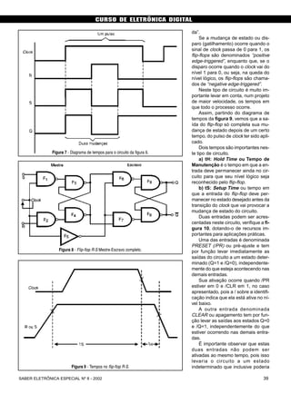 CURSO DE ELETRÔNICA DIGITAL
39SABER ELETRÔNICA ESPECIAL Nº 8 - 2002
da”.
Se a mudança de estado ou dis-
paro (gatilhamento) ocorre quando o
sinal de clock passa de 0 para 1, os
flip-flops são denominados “positive
edge-triggered”, enquanto que, se o
disparo ocorre quando o clock vai do
nível 1 para 0, ou seja, na queda do
nível lógico, os flip-flops são chama-
dos de “negative edge-triggered”.
Neste tipo de circuito é muito im-
portante levar em conta, num projeto
de maior velocidade, os tempos em
que todo o processo ocorre.
Assim, partindo do diagrama de
tempos da figura 9, vemos que a sa-
ída do flip-flop só completa sua mu-
dança de estado depois de um certo
tempo, do pulso de clock ter sido apli-
cado.
Dois tempos são importantes nes-
te tipo de circuito.
a) tH: Hold Time ou Tempo de
Manutenção é o tempo em que a en-
trada deve permanecer ainda no cir-
cuito para que seu nível lógico seja
reconhecido pelo flip-flop.
b) tS: Setup Time ou tempo em
que a entrada do flip-flop deve per-
manecer no estado desejado antes da
transição do clock que vai provocar a
mudança de estado do circuito.
Duas entradas podem ser acres-
centadas neste circuito, verifique a fi-
gura 10, dotando-o de recursos im-
portantes para aplicações práticas.
Uma das entradas é denominada
PRESET (/PR) ou pré-ajuste e tem
por função levar imediatamente as
saídas do circuito a um estado deter-
minado (Q=1 e /Q=0), independente-
mente do que esteja acontecendo nas
demais entradas.
Sua ativação ocorre quando /PR
estiver em 0 e /CLR em 1, no caso
apresentado, pois a / sobre a identifi-
cação indica que ela está ativa no ní-
vel baixo.
A outra entrada denominada
CLEAR ou apagamento tem por fun-
ção levar as saídas aos estados Q=0
e /Q=1, independentemente do que
estiver ocorrendo nas demais entra-
das.
É importante observar que estas
duas entradas não podem ser
ativadas ao mesmo tempo, pois isso
levaria o circuito a um estado
indeterminado que inclusive poderia
Figura 7 - Diagrama de tempos para o circuito da figura 6.
Figura 8 - Flip-flop R-S Mestre-Escravo completo.
Figura 9 - Tempos no flip-flop R-S.
 