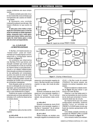 CURSO DE ELETRÔNICA DIGITAL
SABER ELETRÔNICA ESPECIAL Nº 8 - 200240
causar problemas aos seus compo-
nentes.
A tabela verdade para este circui-
to nos mostra três novos símbolos que
normalmente são usados em Eletrô-
nica Digital.
X representa uma condição
irrelevante qualquer que ela seja, não
haverá influência no que ocorre na
saída.
A seta para cima indica a tran-
sição do nível baixo para o nível do
sinal na entrada ou saída represen-
tadas, enquanto que a seta apon-
tando para baixo indica uma tran-
sição do nível baixo para o nível
alto do sinal correspondente.
6.4 - O FLIP-FLOP
J-K MESTRE-ESCRAVO
O flip-flop J-K mestre-escravo ou
“master-slave” pode ser imple-
mentado por funções lógicas comuns,
adquirindo a configuração básica
mostrada na figura 11.
Um problema que observamos
nos flip-flops R-S é que temos uma
situação “proibida” que ocorre quan-
do as entradas R e S vão ao nível alto
ao mesmo tempo e que pode levar o
circuito a um estado indeterminado.
Esta situação acontece principalmen-
te nas aplicações em computação,
quando uma parte do sinal de saída
é usada para realimentar a entrada.
Nestas condições podem ocorrer as
situações de conflito com a produção
de oscilações indesejadas.
Esta situação pode ser contorna-
da com a utilização de uma nova con-
figuração, que é justamente a do flip-
flop J-K utilizada nas aplicações prá-
ticas e que analisaremos a seguir.
Podemos ter quatro combinações
possíveis para os sinais aplicados nas
entradas J e K, conforme observamos
na tabela abaixo.
J K
0 0
1 0
0 1
1 1
Analisemos cada uma das combi-
nações:
a) J=0 e K=0
Quando a entrada de clock (CLK)
passa por uma transição negativa do
sinal, o flip-flop mantém sua condição
original, ou seja, não muda de esta-
do.
b) J=1 e K=0
Quando a entrada de clock (CLK)
passa por uma transição negativa, o
flip-flop é “setado”. Se já estiver
setado, ele permanece nesta condi-
ção.
c) J=0 e K=1
Quando a entrada de clock (CLK)
passa por uma transição negativa, o
flip-flop é “ressetado”. Se já estiver
nesta condição, ele permanece.
d) J=1 e K=1
Nesta condição, ao receber uma
transição negativa na entrada de clock
(CLK), o flip-flop muda de estado
(TOGGLE). Se estiver setado, ele
resseta e se estiver ressetado, ele é
setado.
Podemos elaborar a tabela verda-
de da figura 12 para indicar o que
ocorre com este flip-flop.
Observe o uso das setas para in-
dicar as transições de sinal na entra-
da de clock que comandam o funcio-
namento deste tipo de circuito.
Da mesma forma que nas outras
configurações estudadas, podemos
também incluir as entradas de
PRESET e CLEAR neste circuito que
ficará da maneira apresentada na fi-
gura 13.
Uma tabela verdade incluindo as
entradas de PRESET (PR) e CLEAR
(CLR) é mostrada na figura 14.
Uma maneira melhor de analisar-
Figura 10 - Ligação das entradas PRESET E CLEAR.
Figura 11 - O flip-flop J-K Mestre-Escravo.
 