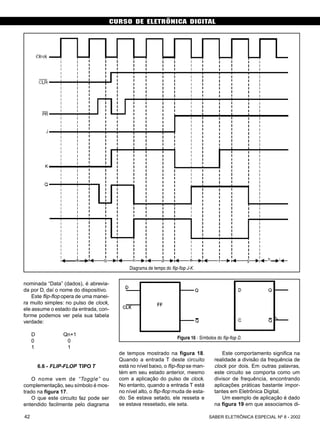 CURSO DE ELETRÔNICA DIGITAL
SABER ELETRÔNICA ESPECIAL Nº 8 - 200242
nominada “Data” (dados), é abrevia-
da por D, daí o nome do dispositivo.
Este flip-flop opera de uma manei-
ra muito simples: no pulso de clock,
ele assume o estado da entrada, con-
forme podemos ver pela sua tabela
verdade:
D Qn+1
0 0
1 1
6.6 - FLIP-FLOP TIPO T
O nome vem de “Toggle” ou
complementação, seu símbolo é mos-
trado na figura 17.
O que este circuito faz pode ser
entendido facilmente pelo diagrama
Diagrama de tempo do flip-flop J-K.
Figura 16 - Símbolos do flip-flop D.
de tempos mostrado na figura 18.
Quando a entrada T deste circuito
está no nível baixo, o flip-flop se man-
tém em seu estado anterior, mesmo
com a aplicação do pulso de clock.
No entanto, quando a entrada T está
no nível alto, o flip-flop muda de esta-
do. Se estava setado, ele resseta e
se estava ressetado, ele seta.
Este comportamento significa na
realidade a divisão da frequência de
clock por dois. Em outras palavras,
este circuito se comporta como um
divisor de frequência, encontrando
aplicações práticas bastante impor-
tantes em Eletrônica Digital.
Um exemplo de aplicação é dado
na figura 19 em que associamos di-
 