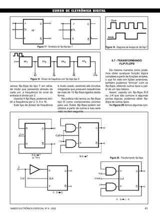 CURSO DE ELETRÔNICA DIGITAL
43SABER ELETRÔNICA ESPECIAL Nº 8 - 2002
é muito usado, existindo até circuitos
integrados que possuem sequências
de mais de 10 flip-flops ligados desta
forma.
Na prática não temos os flip-flops
tipo D como componentes prontos
para uso. Estes flip-flops podem ser
obtidos a partir de outros e isso será
visto no item seguinte.
6.7 - TRANSFORMANDO
FLIP-FLOPS
Da mesma maneira como pode-
mos obter qualquer função lógica
complexa a partir de funções simples,
o que foi visto em lições anteriores,
também podemos “brincar” com os
flip-flops, obtendo outros tipos a par-
tir de um tipo básico.
Assim, usando um flip-flops R-S
ou J-K que são comuns e algumas
portas lógicas, podemos obter flip-
flops de outros tipos.
Na figura 20 temos algumas con-
Figura 18 - Diagrama de tempos do flip-flop T.
Figura 20 - Transformando flip-flops.
versos flip-flops do tipo T em série,
de modo que passando através de
cada um, a frequência do sinal de
entrada é divida por 2.
Usando 4 flip-flops, podemos divi-
dir a frequência por 2, 4, 8 e 16.
Este tipo de divisor de frequência
Figura 17 - Símbolos do flip-flop tipo T.
Figura 18 - Divisor de frequência com flip-flops tipo D.
 