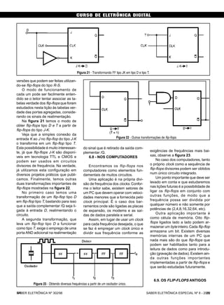 CURSO DE ELETRÔNICA DIGITAL
SABER ELETRÔNICA ESPECIAL Nº 8 - 200244
versões que podem ser feitas utilizan-
do-se flip-flops do tipo R-S.
O modo de funcionamento de
cada um pode ser facilmente enten-
dido se o leitor tentar associar as ta-
belas verdade dos flip-flops que foram
estudados nesta lição às tabelas ver-
dade das portas agregadas, conside-
rando os sinais de realimentação.
Na figura 21 temos o modo de
obter flip-flops tipo D e T a partir de
flip-flops do tipo J-K.
Veja que a simples conexão da
entrada K ao J no flip-flop do tipo J-K
o transforma em um flip-flop tipo T.
Esta possibilidade é muito interessan-
te, já que flip-flops J-K são disponí-
veis em tecnologia TTL e CMOS e
podem ser usados em circuitos
divisores de frequência. Na verdade,
já utilizamos esta configuração em
diversos projetos práticos que publi-
camos. Finalmente, temos outras
duas transformações importantes de
flip-flops mostradas na figura 22.
No primeiro caso temos uma
transformação de um flip-flop tipo D
em flip-flop tipo T, bastando para isso
que a saída complementar /Q seja li-
gada à entrada D, realimentando o
circuito.
A segunda transformação, que
leva um flip-flop tipo D a funcionar
como tipo T, exige o emprego de uma
porta AND adicional na realimentação
do sinal que é retirado da saída com-
plementar /Q.
6.8 - NOS COMPUTADORES
Encontramos os flip-flops nos
computadores como elementos fun-
damentais de muitos circuitos.
Uma aplicação é na própria divi-
são de frequência dos clocks.Confor-
me o leitor sabe, existem setores de
um PC que devem operar com veloci-
dades menores que a fornecida pelo
clock principal. É o caso dos bar-
ramentos onde são ligadas as placas
de expansão, os modems e as saí-
das de dados paralela e serial.
Assim, em lugar de usar um clock
para cada frequência desejada, o que
se faz é empregar um clock único e
dividir sua frequência conforme as
exigências de frequências mais bai-
xas, observe a figura 23.
No caso dos computadores, tanto
o próprio clock como a sequência de
flip-flops divisores podem ser obtidos
num único circuito integrado.
Um ponto importante que deve ser
levado em conta e que estudaremos
nas lições futuras é a possibilidade de
ligar os flip-flops em conjunto com
outras funções, de modo que a
frequência possa ser dividida por
qualquer número e não somente por
potências de (2,4,8,16,32,64, etc).
Outra aplicação importante é
como célula de memória. Oito flip-
flops ligados lado a lado podem ar-
mazenar um byte inteiro.Cada flip-flop
armazena um bit. Existem diversas
memórias internas de um PC que
nada mais são do que flip-flops que
podem ser habilitados tanto para a
leitura de dados como para introdu-
ção (gravação de dados).Existem ain-
da outras funções importantes
implementadas a partir de flip-flops e
que serão estudadas futuramente.
6.9. OS FLIP-FLOPS ANTIGOS
Figura 21 - Transformando FF tipo JK em tipo D e tipo T.
Figura 22 - Outras transformações de flip-flops.
Figura 23 - Obtendo diversas frequências a partir de um oscilador único.
SABER ELETRÔNICA Nº 302/98 25
 