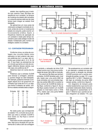 CURSO DE ELETRÔNICA DIGITAL
SABER ELETRÔNICA ESPECIAL Nº 8 - 200262
CURSO BÁSICO DE ELETRÔNICA DIGITAL
estado. Isso significa que à medi-
da que usamos mais flip-flops em
sequência num contador, os tempos
de mudança de estado são somados
e o conjunto precisa cada vez de mais
tempo para chegar ao estado final
desejado.
Se aplicarmos um novo pulso de
clock para contagem à entrada do cir-
cuito, antes de ocorrer a mudança de
estado do conjunto, pode ocorrer um
funcionamento errático. Assim, a
frequência máxima de operação de
um contador é dada pelo tempo ne-
cessário para cada estágio mudar de
estado multiplicado pelo número de
estágios usados no contador.
9.2 - CONTAGEM PROGRAMADA
Conforme vimos, os ciclos de con-
tagem dos circuitos dados como
exemplos no item anterior são sem-
pre potências de 2, ou seja, são cir-
cuitos que contam até 2, 4, 8, 16, 32
etc. O que fazer se precisarmos de
um circuito que tenha um ciclo de con-
tagem diferente desses valores, que
não seja uma potência de 2?
Devemos levar em conta dois fa-
tores:
Podemos usar a entrada CLEAR
para reiniciar a contagem, zerando-
a, quando chegar ao valor desejado.
Por exemplo, podemos reiniciar a con-
tagem depois do 5 se quisermos um
contador que conte de 0 a 5, ou seja,
que tenha 6 estados de saída, con-
forme a tabela verdade dada a seguir:
Entrada QC QB QA
0 0 0 0
1 0 0 1
2 0 1 0
3 0 1 1
4 1 0 0
5 1 0 1
6 0 0 0
estado instável
No sexto pulso que corresponde
ao estado 110, o circuito vai a um es-
tado que ativa a entrada CLEAR e
leva todos os flip-flops a serem
ressetados.
Para este circuito a solução é sim-
ples. Veja que a situação em que de-
vemos ter a volta a zero da contagem
e portanto, a ativação da linha CLR
(clear) ocorre com uma única combi-
nação de sinais:QA e QB no nível alto.
Se usarmos flip-flops que tenham
entradas CLEAR ativadas pelo nível
alto, basta usar uma porta AND de
duas entradas com as entradas liga-
das nas saídas QB e QC e a saída na
linha comum de CLEAR de todos os
flip-flops, conforme a figura 5. Se os
flip-flops usados tiverem um CLEAR
ativado no nível baixo como o 7476
(TTL), basta usar uma porta NAND
em lugar de AND.
Se quiséssemos um contador até
4, por exemplo, o estado em que de-
veria ocorrer a ativação da entrada
CLEAR ocorreria com a quinta com-
binação de saídas, ou seja, 101, o que
significa QC=1 e QA=1. Bastaria en-
tão ligar as entradas da porta AND
nessas saídas, conforme a figura 6.
Um diagrama de tempos pode
mostrar exatamente o que ocorre com
o contador elaborado desta maneira.
Este diagrama é apresentado na fi-
gura 7. Observe que, quando as saí-
das chegarem ao estado 110, que
Fig. 4 - Um contador decrescente de 3 estágios.
Fig. 5 - Contador progra-
mado de módulo 6.
Fig. 6 - Contador de
módulo 5.
48 SABER ELETRÔNICA Nº 305/98
 