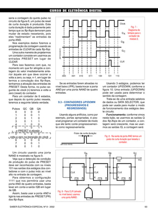 CURSO DE ELETRÔNICA DIGITAL
63SABER ELETRÔNICA ESPECIAL Nº 8 - 2002
CURSO BÁSICO DE ELETRÔNICA DIGITAL
Usando 3 estágios, podemos ter
um contador UP/DOWN, conforme a
figura 10. Uma entrada (UP/DOWN)
pode ser usada para determinar o
sentido da contagem.
Trata-se de uma entrada seletora
de dados ou DATA SELECTOR, que
pode ser usada para mudar o modo
de funcionamento dos estágios des-
te circuito.
Funcionamento: conforme vimos
nesta lição, se usarmos as saídas Q
dos flip-flops de um contador, a con-
tagem será crescente, mas se usar-
mos as saídas /Q, a contagem será
Fig. 7 -
Diagrama de
tempos para o
contador de
módulo 5.
Fig. 8 - Na saída da porta AND temos um
pulso de curta duração que resseta o
contador.
Fig. 9 - Para CLR (ativado
no nível baixo) usamos
uma porta NAND.
seria a contagem do quinto pulso no
circuito da figura 6, um pulso de reset
de curta duração é produzido. Esta
curta duração é dada justamente pelo
tempo que os flip-flops demoram para
mudar de estado ressetando, pois
eles “realimentam” as entradas da
porta AND.
Nos exemplos dados fizemos a
programação da contagem usando as
entradas de CLEAR de cada flip-flop.
Uma outra maneira de projetarmos
um contador consiste em usarmos as
entradas PRESET em lugar de
CLEAR.
Para isso fazemos com que, no
momento em que for atingida a con-
tagem do valor imediatamente ante-
rior àquele em que deve ocorrer a
volta a zero, ou seja, n-1, em lugar de
termos a comutação dos flip-flops,
tenhamos a ativação das entradas de
PRESET. Desta forma, no pulso se-
guinte de clock (n) teremos a volta a
zero (reset) do contador.
Para um contador de 6 estados,
que depois do quinto pulso resseta,
teremos a seguinte tabela verdade.
Pulsos QC QB QA
0 0 0 0
1 0 0 1
2 0 1 0
3 0 1 1
4 1 0 0
5 1 0 1
o PRESET é ativado
x x x x
volta a zero na transição do clock
6 0 0 0
7 0 0 1
8 0 1 0
Um circuito usando uma porta
NAND é mostrado na figura 9.
Veja que a detecção da condição
de produção do pulso de PRESET
deve ser reconhecida com os níveis
101 nas saídas dos estágios dos con-
tadores e com o pulso indo ao nível
alto na entrada de contagem.
Para obtermos a configuração
1111 que nos permitiria usar uma
porta AND de quatro entradas, basta
levar em conta a saída /QB em lugar
de QB.
Assim, basta usar a porta AND e
ligá-la nas entradas de PRESET (PR)
dos flip-flops.
Se as entradas forem ativadas no
nível baixo (/PR), basta trocar a porta
AND por uma porta NAND de quatro
entradas.
9.3 - CONTADORES UP/DOWN
(PROGRESSIVOS E
REGRESSIVOS)
Usando alguns artifícios, como por
exemplo, portas apropriadas, é pos-
sível programar um contador de modo
que ele tanto conte progressivamen-
te como regressivamente.
SABER ELETRÔNICA Nº 305/98 49
 