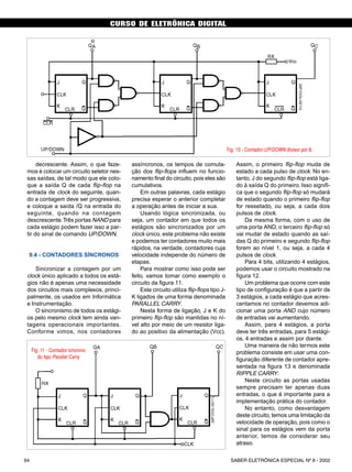 CURSO DE ELETRÔNICA DIGITAL
SABER ELETRÔNICA ESPECIAL Nº 8 - 200264
CURSO BÁSICO DE ELETRÔNICA DIGITAL
decrescente. Assim, o que faze-
mos é colocar um circuito seletor nes-
sas saídas, de tal modo que ele colo-
que a saída Q de cada flip-flop na
entrada de clock do seguinte, quan-
do a contagem deve ser progressiva,
e coloque a saída /Q na entrada do
seguinte, quando na contagem
descrescente.Três portas NAND para
cada estágio podem fazer isso a par-
tir do sinal de comando UP/DOWN.
9.4 - CONTADORES SÍNCRONOS
Sincronizar a contagem por um
clock único aplicado a todos os está-
gios não é apenas uma necessidade
dos circuitos mais complexos, princi-
palmente, os usados em Informática
e Instrumentação.
O sincronismo de todos os estági-
os pelo mesmo clock tem ainda van-
tagens operacionais importantes.
Conforme vimos, nos contadores
assíncronos, os tempos de comuta-
ção dos flip-flops influem no funcio-
namento final do circuito, pois eles são
cumulativos.
Em outras palavras, cada estágio
precisa esperar o anterior completar
a operação antes de iniciar a sua.
Usando lógica sincronizada, ou
seja, um contador em que todos os
estágios são sincronizados por um
clock único, este problema não existe
e podemos ter contadores muito mais
rápidos, na verdade, contadores cuja
velocidade independe do número de
etapas.
Para mostrar como isso pode ser
feito, vamos tomar como exemplo o
circuito da figura 11.
Este circuito utiliza flip-flops tipo J-
K ligados de uma forma denominada
PARALLEL CARRY.
Nesta forma de ligação, J e K do
primeiro flip-flop são mantidas no ní-
vel alto por meio de um resistor liga-
do ao positivo da alimentação (Vcc).
Assim, o primeiro flip-flop muda de
estado a cada pulso de clock. No en-
tanto, J do segundo flip-flop está liga-
do à saída Q do primeiro. Isso signifi-
ca que o segundo flip-flop só mudará
de estado quando o primeiro flip-flop
for ressetado, ou seja, a cada dois
pulsos de clock.
Da mesma forma, com o uso de
uma porta AND, o terceiro flip-flop só
vai mudar de estado quando as saí-
das Q do primeiro e segundo flip-flop
forem ao nível 1, ou seja, a cada 4
pulsos de clock.
Para 4 bits, utilizando 4 estágios,
podemos usar o circuito mostrado na
figura 12.
Um problema que ocorre com este
tipo de configuração é que a partir de
3 estágios, a cada estágio que acres-
centamos no contador devemos adi-
cionar uma porta AND cujo número
de entradas vai aumentando.
Assim, para 4 estágios, a porta
deve ter três entradas, para 5 estági-
os, 4 entradas e assim por diante.
Uma maneira de não termos este
problema consiste em usar uma con-
figuração diferente de contador apre-
sentada na figura 13 e denominada
RIPPLE CARRY.
Neste circuito as portas usadas
sempre precisam ter apenas duas
entradas, o que é importante para a
implementação prática do contador.
No entanto, como desvantagem
deste circuito, temos uma limitação da
velocidade de operação, pois como o
sinal para os estágios vem da porta
anterior, temos de considerar seu
atraso.
Fig. 10 - Contador UP/DOWN divisor por 8.
Fig. 11 - Contador síncrono
do tipo Parallel Carry
50 SABER ELETRÔNICA Nº 305/98
 