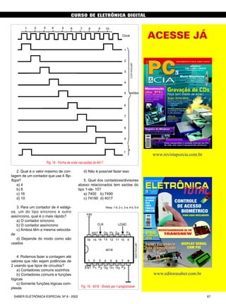 CURSO DE ELETRÔNICA DIGITAL
67SABER ELETRÔNICA ESPECIAL Nº 8 - 2002
2. Qual é o valor máximo de con-
tagem de um contador que use 4 flip-
flops?
a) 4
b) 8
c) 16
d) 10
3. Para um contador de 4 estági-
os, um do tipo síncrono e outro
assíncrono, qual é o mais rápido?
a) O contador síncrono
b) O contador assíncrono
c) Ambos têm a mesma velocida-
de
d) Depende do modo como são
usados
4. Podemos fazer a contagem até
valores que não sejam potências de
2 usando que tipos de circuitos?
a) Contadores comuns sozinhos
b) Contadores comuns e funções
lógicas
c) Somente funções lógicas com-
plexas
CURSO BÁSICO DE ELETRÔNICA DIGITAL
Fig. 18 - Forma de onda nas saídas do 4017.
Fig. 19 - 4018 - Divisor por n programável.
d) Não é possível fazer isso
5. Qual dos contadores/divisores
abaixo relacionados tem saídas do
tipo 1-de- 10?
a) 7400 b) 7490
c) 74190 d) 4017
Resp.:1-b, 2-c, 3-a, 4-b, 5-d
SABER ELETRÔNICA Nº 305/98 53
O melhor caminho para
projetos eletrônicos
WinBoard & WinDraft
(for Windows 3.1, NT e 95)
SABER PUBLICIDADE
E PROMOÇÕES LTDA.
Rua Jacinto José de Araújo, 315
Tatuapé - São Paulo - SP
PEDIDOS
Verifique as instruções na
solicitação de compra da última
página. Maiores informações
pelo telefone Disque e
Compre (011) 6942-8055.
Este livro destina-se a todas as pes-
soas que estão envolvidas diretamente
no desenvolvimento de projetos ele-
trônicos, técnicos e engenheiros. O
livro aborda os dois módulos que
compõem o pacote de desenvolvi-
mento: WinDraft para captura de es-
quemas eletroeletrônicos e o
WinDraft para desenho do Layout da
placa com o posicionamento de com-
ponentes e roteamento, e a tecnolo-
gia de superroteadores baseados no
algorítmo "Shape-Based".
Autores: Wesley e Altino - 154 págs.
Preço R$ 32,00
Atenção: Acompanha o livro um
CD-ROM com o programa na
sua versão completa para proje-
tos de até 100 pinos.
MONTAGEM,
MANUTENÇÃO E
CONFIGURAÇÃO DE
COMPUTADORES PESSOAIS
240 Páginas
Autor: Edson D'Avila
Este livro contém informações
detalhadas sobre montagem de com-
putadores pessoais. Destina-se aos
leitores em geral que se interessam
pela informática. É um ingresso para
o fascinante mundo do Hardware dos
Computadores Pessoais. Seja um
integrador. Monte seu computador
de forma personalizada e sob medi-
da. As informações estão baseadas
nos melhores produtos de informá-
tica. Ilustrações com detalhes requís-
simos irão ajudar no trabalho de
montagem, configuração e manuten-
ção. Escrito numa linguagem sim-
ples e objetiva, permite que o leitor
trabalhe com computadores pesso-
ais em pouco tempo. Anos de expe-
riência profissional são apresentados
de forma clara e objetiva.
Preço: R$ 36,00
www.revistapcecia.com.br
www.editorasaber.com.br
ACESSE JÁ
 