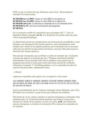 0100, ya que es la dirección que indicamos como inicio. Ahora podemos
introducir las instrucciones:

0C1B:0100 mov ax,0002 ;coloca el valor 0002 en el registro ax
0C1B:0103 mov bx,0004 ;coloca el valor 0004 en el registro bx
0C1B:0106 add ax,bx ;le adiciona al contenido de ax el contenido de bx
0C1B:0108 int 20 ; provoca la terminación del programa.
0C1B:010A

No es necesario escribir los comentarios que van despues del ";". Una vez
digitado el último comando, int 20, se le da [Enter] sin escribir nada mas, para
volver al prompt del debuger.

La última linea escrita no es propiamente una instrucción de ensamblador, es una
llamada a una interrupción del sistema operativo, estas interrupciones serán
tratadas mas a fondo en un capítulo posterior, por el momento solo es necesario
saber que nos ahorran un gran número de lineas y son muy útiles para accesar a
funciones del sistema operativo.

Para ejecutar el programa que escribimos se utliza el comando "g", al utilizarlo
veremos que aparece un mensaje que dice: "Program terminated normally".
Naturalmente con un mensaje como éste no podemos estar seguros que el
programa haya hecho la suma, pero existe una forma sencilla de verificarlo,
utilizando el comando "r" del Debug podemos ver los contenidos de todos los
registros del procesador, simplemente teclee:

- r [Enter]

Aparecera en pantalla cada registro con su respectivo valor actual:

AX=0006BX=0004CX=0000DX=0000SP=FFEEBP=0000SI=0000DI=0000
DS=0C1BES=0C1BSS=0C1BCS=0C1BIP=010A NV UP EI PL NZ NA PO NC
0C1B:010A 0F DB oF

Existe la posibilidad de que los registros contengan valores diferentes, pero AX y
BX deben ser los mismos, ya que son los que acabamos de modificar.

Otra forma de ver los valores, mientras se ejecuta el programa es utilizando como
parámetro para "g" la dirección donde queremos que termine la ejecución y
muestre los valores de los registros, en este caso sería: g108, esta instrucción
ejecuta el programa, se detiene en la dirección 108 y muestra los contenidos de
los registros.
 