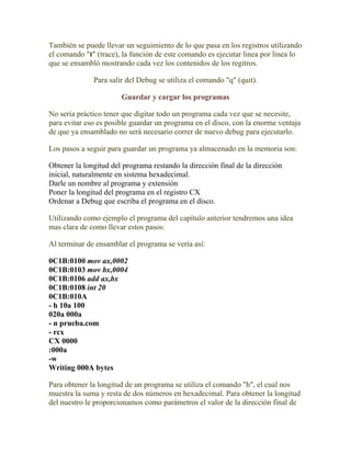 También se puede llevar un seguimiento de lo que pasa en los registros utilizando
el comando "t" (trace), la función de este comando es ejecutar linea por linea lo
que se ensambló mostrando cada vez los contenidos de los regitros.

              Para salir del Debug se utiliza el comando "q" (quit).

                       Guardar y cargar los programas

No sería práctico tener que digitar todo un programa cada vez que se necesite,
para evitar eso es posible guardar un programa en el disco, con la enorme ventaja
de que ya ensamblado no será necesario correr de nuevo debug para ejecutarlo.

Los pasos a seguir para guardar un programa ya almacenado en la memoria son:

Obtener la longitud del programa restando la dirección final de la dirección
inicial, naturalmente en sistema hexadecimal.
Darle un nombre al programa y extensión
Poner la longitud del programa en el registro CX
Ordenar a Debug que escriba el programa en el disco.

Utilizando como ejemplo el programa del capítulo anterior tendremos una idea
mas clara de como llevar estos pasos:

Al terminar de ensamblar el programa se vería así:

0C1B:0100 mov ax,0002
0C1B:0103 mov bx,0004
0C1B:0106 add ax,bx
0C1B:0108 int 20
0C1B:010A
- h 10a 100
020a 000a
- n prueba.com
- rcx
CX 0000
:000a
-w
Writing 000A bytes

Para obtener la longitud de un programa se utiliza el comando "h", el cual nos
muestra la suma y resta de dos números en hexadecimal. Para obtener la longitud
del nuestro le proporcionamos como parámetros el valor de la dirección final de
 
