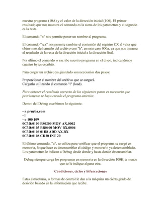 nuestro programa (10A) y el valor de la dirección inicial (100). El primer
resultado que nos muestra el comando es la suma de los parámetros y el segundo
es la resta.

El comando "n" nos permite poner un nombre al programa.

El comando "rcx" nos permite cambiar el contenido del registro CX al valor que
obtuvimos del tamaño del archivo con "h", en este caso 000a, ya que nos interesa
el resultado de la resta de la dirección inicial a la dirección final.

Por último el comando w escribe nuestro programa en el disco, indicandonos
cuantos bytes escribió.

Para cargar un archivo ya guardado son necesarios dos pasos:

Proporcionar el nombre del archivo que se cargará.
Cargarlo utilizando el comando "l" (load).

Para obtener el resultado correcto de los siguientes pasos es necesario que
previamente se haya creado el programa anterior.

Dentro del Debug escribimos lo siguiente:

- n prueba.com
-l
- u 100 109
0C3D:0100 B80200 MOV AX,0002
0C3D:0103 BB0400 MOV BX,0004
0C3D:0106 01D8 ADD AX,BX
0C3D:0108 CD20 INT 20

El último comando, "u", se utiliza para verificar que el programa se cargó en
memoria, lo que hace es desensamblar el código y mostrarlo ya desensamblado.
Los parámetros le indican a Debug desde donde y hasta donde desensamblar.

 Debug siempre carga los programas en memoria en la dirección 100H, a menos
                        que se le indique alguna otra.

                      Condiciones, ciclos y bifurcaciones

Estas estructuras, o formas de control le dan a la máquina un cierto grado de
desición basado en la información que recibe.
 
