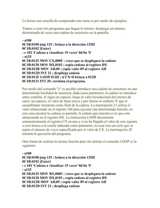 La forma mas sencilla de comprender este tema es por medio de ejemplos.

Vamos a crear tres programas que hagan lo mismo: desplegar un número
determinado de veces una cadena de caracteres en la pantalla.

- a100
0C1B:0100 jmp 125 ; brinca a la dirección 125H
0C1B:0102 [Enter]
- e 102 'Cadena a visualizar 15 veces' 0d 0a '$'
- a125
0C1B:0125 MOV CX,000F ; veces que se desplegara la cadena
0C1B:0128 MOV DX,0102 ; copia cadena al registro DX
0C1B:012B MOV AH,09 ; copia valor 09 al registro AH
0C1B:012D INT 21 ; despliega cadena
0C1B:012F LOOP 012D ; si CX>0 brinca a 012D
0C1B:0131 INT 20 ; termina el programa.

Por medio del comando "e" es posible introducir una cadena de caracteres en una
determinada localidad de memoria, dada como parámetro, la cadena se introduce
entre comillas, le sigue un espacio, luego el valor hexadecimal del retorno de
carro, un espacio, el valor de linea nueva y por último el símbolo '$' que el
ensamblador interpreta como final de la cadena. La interrupción 21 utiliza el
valor almacenado en el registro AH para ejecutar una determinada función, en
este caso mostrar la cadena en pantalla, la cadena que muestra es la que está
almacenada en el registro DX. La instrucción LOOP decrementa
automaticamente el registro CX en uno y si no ha llegado el valor de este registro
a cero brinca a la casilla indicada como parámetro, lo cual crea un ciclo que se
repite el número de veces especificado por el valor de CX. La interrupción 20
termina la ejecución del programa.

Otra forma de realizar la misma función pero sin utilizar el comando LOOP es la
siguiente:

- a100
0C1B:0100 jmp 125 ; brinca a la dirección 125H
0C1B:0102 [Enter]
- e 102 'Cadena a visualizar 15 veces' 0d 0a '$'
- a125
0C1B:0125 MOV BX,000F ; veces que se desplegara la cadena
0C1B:0128 MOV DX,0102 ; copia cadena al registro DX
0C1B:012B MOV AH,09 ; copia valor 09 al registro AH
0C1B:012D INT 21 ; despliega cadena
 