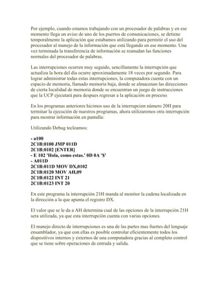 Por ejemplo, cuando estamos trabajando con un procesador de palabras y en ese
momento llega un aviso de uno de los puertos de comunicaciones, se detiene
temporalmente la aplicación que estabamos utilizando para permitir el uso del
procesador al manejo de la información que está llegando en ese momento. Una
vez terminada la transferencia de información se reanudan las funciones
normales del procesador de palabras.

Las interrupciones ocurren muy seguido, sencillamente la interrupción que
actualiza la hora del día ocurre aproximadamente 18 veces por segundo. Para
lograr administrar todas estas interrupciones, la computadora cuenta con un
espacio de memoria, llamado memoria baja, donde se almacenan las direcciones
de cierta localidad de memoria donde se encuentran un juego de instrucciones
que la UCP ejecutará para despues regresar a la aplicación en proceso.

En los programas anteriores hicimos uso de la interrupcion número 20H para
terminar la ejecución de nuestros programas, ahora utilizaremos otra interrupción
para mostrar información en pantalla:

Utilizando Debug tecleamos:

- a100
2C1B:0100 JMP 011D
2C1B:0102 [ENTER]
- E 102 'Hola, como estas.' 0D 0A '$'
- A011D
2C1B:011D MOV DX,0102
2C1B:0120 MOV AH,09
2C1B:0122 INT 21
2C1B:0123 INT 20

En este programa la interrupción 21H manda al monitor la cadena localizada en
la dirección a la que apunta el registro DX.

El valor que se le da a AH determina cual de las opciones de la interrupción 21H
sera utilizada, ya que esta interrupción cuenta con varias opciones.

El manejo directo de interrupciones es una de las partes mas fuertes del lenguaje
ensamblador, ya que con ellas es posible controlar eficientemente todos los
dispositivos internos y externos de una computadora gracias al completo control
que se tiene sobre operaciones de entrada y salida.
 