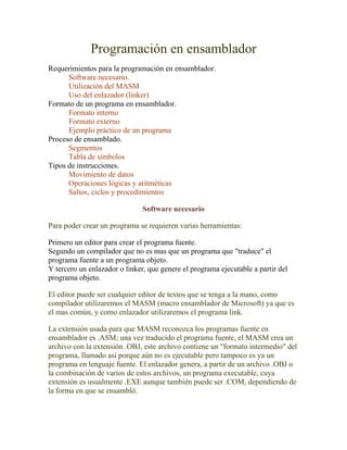 Programación en ensamblador
Requerimientos para la programación en ensamblador.
      Software necesario.
      Utilización del MASM
      Uso del enlazador (linker)
Formato de un programa en ensamblador.
      Formato interno
      Formato externo
      Ejemplo práctico de un programa
Proceso de ensamblado.
      Segmentos
      Tabla de símbolos
Tipos de instrucciones.
      Movimiento de datos
      Operaciones lógicas y aritméticas
      Saltos, ciclos y procedimientos

                               Software necesario

Para poder crear un programa se requieren varias herramientas:

Primero un editor para crear el programa fuente.
Segundo un compilador que no es mas que un programa que "traduce" el
programa fuente a un programa objeto.
Y tercero un enlazador o linker, que genere el programa ejecutable a partir del
programa objeto.

El editor puede ser cualquier editor de textos que se tenga a la mano, como
compilador utilizaremos el MASM (macro ensamblador de Microsoft) ya que es
el mas común, y como enlazador utilizaremos el programa link.

La extensión usada para que MASM reconozca los programas fuente en
ensamblador es .ASM; una vez traducido el programa fuente, el MASM crea un
archivo con la extensión .OBJ, este archivo contiene un "formato intermedio" del
programa, llamado así porque aún no es ejecutable pero tampoco es ya un
programa en lenguaje fuente. El enlazador genera, a partir de un archivo .OBJ o
la combinación de varios de estos archivos, un programa executable, cuya
extensión es usualmente .EXE aunque también puede ser .COM, dependiendo de
la forma en que se ensambló.
 
