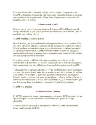 Este tutorial describe la forma de trabajar con la versión 5.0 o posterior del
MASM, la diferencia principal de esta versión con otras anteriores es la forma en
que se declaran los segmentos de código, datos y la pila, pero la estructura de
programación es la misma.

                             Utilización del MASM

Una vez que se creó el programa objeto se debe pasar al MASM para crear el
código intermedio, el cual queda guardado en un archivo con extensión .OBJ. El
comando para realizar esto es:

MASM Nombre_Archivo; [Enter]

Donde Nombre_Archivo es el nombre del programa fuente con extensión .ASM
que se va a traducir. El punto y coma utilizados despues del nombre del archivo
le indican al macro ensamblador que genere directamente el código intermedio,
de omitirse este caracter el MASM pedirá el nombre del archivo a traducir, el
nombre del archivo que se generará así como opciones de listado de información
que puede proporcionar el traductor.

Es posible ejecutar el MASM utilizando parámetros para obtener un fin
determinado, toda la lista de los mismos se encuentra en el manual del programa.
Solo recordaré en este tutorial la forma de pasar dichos parámetros al MASM:

Todo parámetro va despues del simbolo "/". Es posible utilizar varios parámetros
a la vez. Una vez tecleados todos los parámetros se escribe el nombre del archivo
a ensamblar. Por ejemplo, si queremos que el MASM ensamble un programa
llamado prueba, y ademas deseamos que despliege el número de lineas fuente y
símbolos procesados (eso lo realiza con el parametro /v), y si ocurre un error que
nos diga en que linea ocurrió (con el parametro /z), entonces tecleamos:

MASM /v /z prueba;

                           Uso del enlazador (linker)

El MASM unicamente puede crear programas en formato .OBJ, los cuales no son
ejecutables por si solos, es necesario un enlazador que genere el código
ejecutable.

La utilización del enlazador es muy parecida a la del MASM, unicamente se
teclea en el indicador del DOS:
 