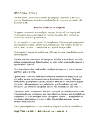 LINK Nombre_Archivo ;

Donde Nombre_Archivo es el nombre del programa intermedio (OBJ). Esto
generara directamente un archivo con el nombre del programa intermedio y la
extensión .EXE

                       Formato interno de un programa

Para poder comunicarnos en cualquier lenguaje, incluyendo los lenguajes de
programación, es necesario seguir un conjunto de reglas, de lo contrario no
podríamos expresar lo que deseamos.

En este apartado veremos algunas de las reglas que debemos seguir para escribir
un programa en lenguaje ensamblador, enfocandonos a la forma de escribir las
instrucciones para que el ensamblador sea capaz de interpretarlas.

Basicamente el formato de una linea de código en lenguaje ensamblador consta
de cuatro partes:

Etiqueta, variable o constante: No siempre es definida, si se define es necesario
utilizar separadores para diferenciarla de las otras partes, usualmente espacios, o
algún símbolo especial.

Directiva o instrucción: es el nombre con el que se conoce a la instrucción que
queremos que se ejecute.

Operando(s): la mayoría de las instrucciones en ensamblador trabajan con dos
operandos, aunque hay instrucciones que funcionan solo con uno. El primero
normalmente es el operando destino, que es el depósito del resultado de alguna
operación; y el segundo es el operando fuente, que lleva el dato que será
procesado. Los operandos se separan uno del otro por medio de una coma ",".

Comentario: como su nombre lo indica es tan solo un escrito informativo, usado
principalmente para explicar que está haciendo el programa en determinada linea;
se separa de las otras partes por medio de un punto y coma ";". Esta parte no es
necesaria en el programa, pero nos ayuda a depurar el programa en caso de
errores o modificaciones.

Como ejemplo podemos ver una linea de un programa escrito en ensamblador:

Etiq1: MOV AX,001AH ; Inicializa AX con el valor 001A
 
