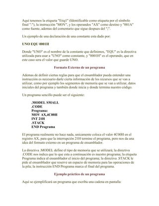 Aquí tenemos la etiqueta "Etiq1" (Identificable como etiqueta por el símbolo
final ":"), la instrucción "MOV", y los operandos "AX" como destino y "001A"
como fuente, ademas del comentario que sigue despues del ";".

Un ejemplo de una declaración de una constante esta dado por:

UNO EQU 0001H

Donde "UNO" es el nombre de la constante que definimos, "EQU" es la directiva
utilizada para usar a "UNO" como constante, y "0001H" es el operando, que en
este caso sera el valor que guarde UNO.

                      Formato Externo de un programa

Ademas de definir ciertas reglas para que el ensamblador pueda entender una
instrucción es necesario darle cierta información de los recursos que se van a
utilizar, como por ejemplo los segmentos de memoria que se van a utilizar, datos
iniciales del programa y también donde inicia y donde termina nuestro código.

Un programa sencillo puede ser el siguiente:

      .MODEL SMALL
      .CODE
      Programa:
      MOV AX,4C00H
      INT 21H
      .STACK
      END Programa

El programa realmente no hace nada, unicamente coloca el valor 4C00H en el
registro AX, para que la interrupción 21H termine el programa, pero nos da una
idea del formato externo en un programa de ensamblador.

La directiva .MODEL define el tipo de memoria que se utilizará; la directiva
.CODE nos indica que lo que esta a continuación es nuestro programa; la etiqueta
Programa indica al ensamblador el inicio del programa; la directiva .STACK le
pide al ensamblador que reserve un espacio de memoria para las operaciones de
la pila; la instrucción END Programa marca el final del programa.

                      Ejemplo práctico de un programa

Aquí se ejemplificará un programa que escriba una cadena en pantalla:
 