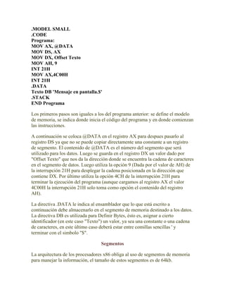 .MODEL SMALL
.CODE
Programa:
MOV AX, @DATA
MOV DS, AX
MOV DX, Offset Texto
MOV AH, 9
INT 21H
MOV AX,4C00H
INT 21H
.DATA
Texto DB 'Mensaje en pantalla.$'
.STACK
END Programa

Los primeros pasos son iguales a los del programa anterior: se define el modelo
de memoria, se indica donde inicia el código del programa y en donde comienzan
las instrucciones.

A continuación se coloca @DATA en el registro AX para despues pasarlo al
registro DS ya que no se puede copiar directamente una constante a un registro
de segmento. El contenido de @DATA es el número del segmento que será
utilizado para los datos. Luego se guarda en el registro DX un valor dado por
"Offset Texto" que nos da la dirección donde se encuentra la cadena de caracteres
en el segmento de datos. Luego utiliza la opción 9 (Dada por el valor de AH) de
la interrupción 21H para desplegar la cadena posicionada en la dirección que
contiene DX. Por último utiliza la opción 4CH de la interrupción 21H para
terminar la ejecución del programa (aunque cargamos al registro AX el valor
4C00H la interrupción 21H solo toma como opción el contenido del registro
AH).

La directiva .DATA le indica al ensamblador que lo que está escrito a
continuación debe almacenarlo en el segmento de memoria destinado a los datos.
La directiva DB es utilizada para Definir Bytes, ésto es, asignar a cierto
identificador (en este caso "Texto") un valor, ya sea una constante o una cadena
de caracteres, en este último caso deberá estar entre comillas sencillas ' y
terminar con el simbolo "$".

                                  Segmentos

La arquitectura de los procesadores x86 obliga al uso de segmentos de memoria
para manejar la información, el tamaño de estos segmentos es de 64kb.
 