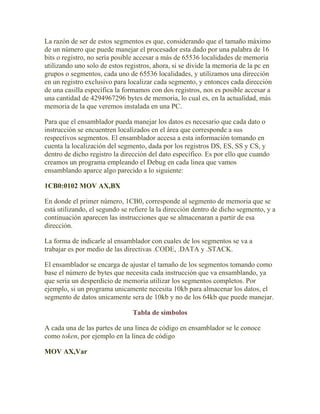 La razón de ser de estos segmentos es que, considerando que el tamaño máximo
de un número que puede manejar el procesador esta dado por una palabra de 16
bits o registro, no sería posible accesar a más de 65536 localidades de memoria
utilizando uno solo de estos registros, ahora, si se divide la memoria de la pc en
grupos o segmentos, cada uno de 65536 localidades, y utilizamos una dirección
en un registro exclusivo para localizar cada segmento, y entonces cada dirección
de una casilla específica la formamos con dos registros, nos es posible accesar a
una cantidad de 4294967296 bytes de memoria, lo cual es, en la actualidad, más
memoria de la que veremos instalada en una PC.

Para que el ensamblador pueda manejar los datos es necesario que cada dato o
instrucción se encuentren localizados en el área que corresponde a sus
respectivos segmentos. El ensamblador accesa a esta información tomando en
cuenta la localización del segmento, dada por los registros DS, ES, SS y CS, y
dentro de dicho registro la dirección del dato específico. Es por ello que cuando
creamos un programa empleando el Debug en cada linea que vamos
ensamblando aparce algo parecido a lo siguiente:

1CB0:0102 MOV AX,BX

En donde el primer número, 1CB0, corresponde al segmento de memoria que se
está utilizando, el segundo se refiere la la dirección dentro de dicho segmento, y a
continuación aparecen las instrucciones que se almacenaran a partir de esa
dirección.

La forma de indicarle al ensamblador con cuales de los segmentos se va a
trabajar es por medio de las directivas .CODE, .DATA y .STACK.

El ensamblador se encarga de ajustar el tamaño de los segmentos tomando como
base el número de bytes que necesita cada instrucción que va ensamblando, ya
que sería un desperdicio de memoria utilizar los segmentos completos. Por
ejemplo, si un programa unicamente necesita 10kb para almacenar los datos, el
segmento de datos unicamente sera de 10kb y no de los 64kb que puede manejar.

                                Tabla de símbolos

A cada una de las partes de una linea de código en ensamblador se le conoce
como token, por ejemplo en la linea de código

MOV AX,Var
 