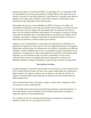 tenemos tres tokens, la instrucción MOV, el operando AX, y el operando VAR.
El ensamblador lo que hace para generar el código OBJ es leer cada uno de los
tokens y buscarlo en una tabla interna de "equivalencias" conocida como tabla de
palabras reservadas, que es donde se encuentran todos los significados de los
mnemónicos que utilizamos como instrucciones.

Siguiendo este proceso, el ensamblador lee MOV, lo busca en su tabla y al
encontrarlo lo identifica como una instrucción del procesador, así mismo lee AX
y lo reconoce como un registro del procesador, pero al momento de buscar el
token Var en la tabla de palabras reservadas no lo encuentra y entonces lo busca
en la tabla de símbolos que es una tabla donde se encuentran los nombres de las
variables, constantes y etiquetas utilizadas en el programa donde se incluye su
dirección en memoria y el tipo de datos que contiene.

Algunas veces el ensamblador se encuentra con algún token no definido en el
programa, lo que hace en estos casos es dar una segunda pasada por el programa
fuente para verificar todas las referencias a ese símbolo y colocarlo en la tabla de
símbolos. Existen símbolos que no los va a encontrar ya que no pertenecen a ese
segmento y el programa no sabe en que parte de la memoria se encontrara dicho
segmento, en este momento entra en acción el enlazador, el cual crea la
estructura que necesita el cargador para que el segmento y el token sean
definidos cuando se cargue el programa y antes de que el mismo sea ejecutado.

                              Movimiento de datos

En todo programa es necesario mover datos en la memoria y en los registros de la
UCP; existen diversas formas de hacer esto: puede copiar datos de la memoria a
algún registro, de registro a registro, de un registro a una pila, de la pila a un
registro, transmitir datos hacia dispositivos externos así como recibir datos de
dichos dispositivos.

Este movimiento de datos está sujeto a reglas y restricciones. Algunas de ellas
son las que se citan a continuación.

No es posible mover datos de una localidad de memoria a otra directamente, es
necesario primero mover los datos de la localidad origen hacia un registro y
luego del registro a la localidad destino.

No se puede mover una constante directamente a un registro de segmentos,
primero se debe mover a un registro de la UCP.
 