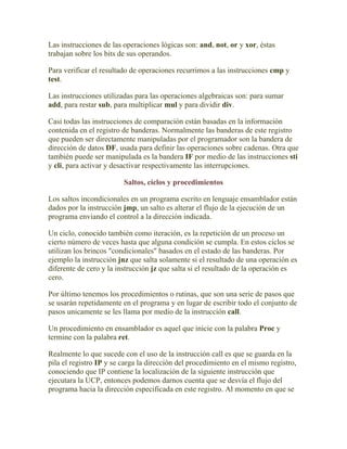 Las instrucciones de las operaciones lógicas son: and, not, or y xor, éstas
trabajan sobre los bits de sus operandos.

Para verificar el resultado de operaciones recurrimos a las instrucciones cmp y
test.

Las instrucciones utilizadas para las operaciones algebraicas son: para sumar
add, para restar sub, para multiplicar mul y para dividir div.

Casi todas las instrucciones de comparación están basadas en la información
contenida en el registro de banderas. Normalmente las banderas de este registro
que pueden ser directamente manipuladas por el programador son la bandera de
dirección de datos DF, usada para definir las operaciones sobre cadenas. Otra que
también puede ser manipulada es la bandera IF por medio de las instrucciones sti
y cli, para activar y desactivar respectivamente las interrupciones.

                         Saltos, ciclos y procedimientos

Los saltos incondicionales en un programa escrito en lenguaje ensamblador están
dados por la instrucción jmp, un salto es alterar el flujo de la ejecución de un
programa enviando el control a la dirección indicada.

Un ciclo, conocido también como iteración, es la repetición de un proceso un
cierto número de veces hasta que alguna condición se cumpla. En estos ciclos se
utilizan los brincos "condicionales" basados en el estado de las banderas. Por
ejemplo la instrucción jnz que salta solamente si el resultado de una operación es
diferente de cero y la instrucción jz que salta si el resultado de la operación es
cero.

Por último tenemos los procedimientos o rutinas, que son una serie de pasos que
se usarán repetidamente en el programa y en lugar de escribir todo el conjunto de
pasos unicamente se les llama por medio de la instrucción call.

Un procedimiento en ensamblador es aquel que inicie con la palabra Proc y
termine con la palabra ret.

Realmente lo que sucede con el uso de la instrucción call es que se guarda en la
pila el registro IP y se carga la dirección del procedimiento en el mismo registro,
conociendo que IP contiene la localización de la siguiente instrucción que
ejecutara la UCP, entonces podemos darnos cuenta que se desvía el flujo del
programa hacia la dirección especificada en este registro. Al momento en que se
 