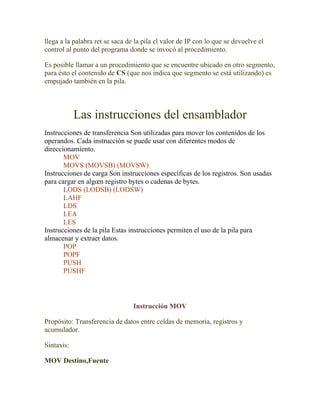 llega a la palabra ret se saca de la pila el valor de IP con lo que se devuelve el
control al punto del programa donde se invocó al procedimiento.

Es posible llamar a un procedimiento que se encuentre ubicado en otro segmento,
para ésto el contenido de CS (que nos indica que segmento se está utilizando) es
empujado también en la pila.



            Las instrucciones del ensamblador
Instrucciones de transferencia Son utilizadas para mover los contenidos de los
operandos. Cada instrucción se puede usar con diferentes modos de
direccionamiento.
       MOV
       MOVS (MOVSB) (MOVSW)
Instrucciones de carga Son instrucciones específicas de los registros. Son usadas
para cargar en algœn registro bytes o cadenas de bytes.
       LODS (LODSB) (LODSW)
       LAHF
       LDS
       LEA
       LES
Instrucciones de la pila Estas instrucciones permiten el uso de la pila para
almacenar y extraer datos.
       POP
       POPF
       PUSH
       PUSHF




                                 Instrucción MOV

Propósito: Transferencia de datos entre celdas de memoria, registros y
acumulador.

Sintaxis:

MOV Destino,Fuente
 