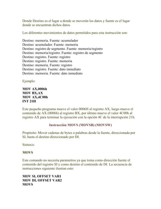 Donde Destino es el lugar a donde se moverán los datos y fuente es el lugar
donde se encuentran dichos datos.

Los diferentes movimientos de datos permitidos para esta instrucción son:

Destino: memoria. Fuente: acumulador
Destino: acumulador. Fuente: memoria
Destino: registro de segmento. Fuente: memoria/registro
Destino: memoria/registro. Fuente: registro de segmento
Destino: registro. Fuente: registro
Destino: registro. Fuente: memoria
Destino: memoria. Fuente: registro
Destino: registro. Fuente: dato inmediato
Destino: memoria. Fuente: dato inmediato

Ejemplo:

MOV AX,0006h
MOV BX,AX
MOV AX,4C00h
INT 21H

Este pequeño programa mueve el valor 0006H al registro AX, luego mueve el
contenido de AX (0006h) al registro BX, por último mueve el valor 4C00h al
registro AX para terminar la ejecución con la opción 4C de la interrupción 21h.

                  Instrucción MOVS (MOVSB) (MOVSW)

Propósito: Mover cadenas de bytes o palabras desde la fuente, direccionada por
SI, hasta el destino direccionado por DI.

Sintaxis:

MOVS

Este comando no necesita parametros ya que toma como dirección fuente el
contenido del registro SI y como destino el contenido de DI. La secuencia de
instrucciones siguiente ilustran esto:

MOV SI, OFFSET VAR1
MOV DI, OFFSET VAR2
MOVS
 