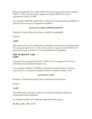 Primero inicializamos los valores de SI y DI con las direcciones de las variables
VAR1 y VAR2 respectivamente, despues al ejecutar MOVS se copia el
contenido de VAR1 a VAR2.

Los comandos MOVSB y MOVSW se utilizan de la misma forma que MOVS, el
primero mueve un byte y el segundo una palabra.

                    Instrucción LODS (LODSB) (LODSW)

Propósito: Cargar cadenas de un byte o palabra al acumulador.

Sintaxis:

LODS

Esta instrucción toma la cadena que se encuentre en la dirección especificada por
SI, la carga al registro AL (o AX) y suma o resta 1 (segun el estado de DF) a SI
si la transferencia es de bytes o 2 si la transferencia es de palabras.

MOV SI, OFFSET VAR1
LODS

La primer linea carga la dirección de VAR1 en SI y la segunda linea lleva el
contenido de esa localidad al registro AL.

Los comandos LODSB y LODSW se utilizan de la misma forma, el primero
carga un byte y el segundo una palabra (utiliza el registro completo AX).

                                Instrucción LAHF

Propósito: Transfiere al registro AH el contenido de las banderas

Sintaxis:

LAHF

Esta instrucción es útil para verificar el estado de las banderas durante la
ejecución de nuestro programa.

Las banderas quedan en el siguiente orden dentro del registro:

SF ZF ¿? AF ¿? PF ¿? CF
 