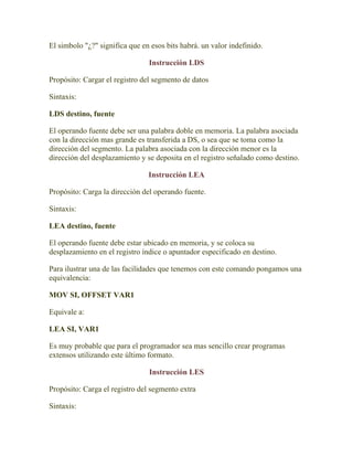 El simbolo "¿?" significa que en esos bits habrá. un valor indefinido.

                                Instrucción LDS

Propósito: Cargar el registro del segmento de datos

Sintaxis:

LDS destino, fuente

El operando fuente debe ser una palabra doble en memoria. La palabra asociada
con la dirección mas grande es transferida a DS, o sea que se toma como la
dirección del segmento. La palabra asociada con la dirección menor es la
dirección del desplazamiento y se deposita en el registro señalado como destino.

                                Instrucción LEA

Propósito: Carga la dirección del operando fuente.

Sintaxis:

LEA destino, fuente

El operando fuente debe estar ubicado en memoria, y se coloca su
desplazamiento en el registro índice o apuntador especificado en destino.

Para ilustrar una de las facilidades que tenemos con este comando pongamos una
equivalencia:

MOV SI, OFFSET VAR1

Equivale a:

LEA SI, VAR1

Es muy probable que para el programador sea mas sencillo crear programas
extensos utilizando este último formato.

                                Instrucción LES

Propósito: Carga el registro del segmento extra

Sintaxis:
 