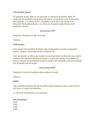 LES destino, fuente

El operando fuente debe ser un operando en memoria de palabra doble. El
contenido de la palabra con la dirección mayor se interpreta como la dirección
del segmento y se coloca en ES. La palabra con la dirección menor es la
dirección del desplazamiento y se coloca en el registro especificado en el
parámetro destino.

                                Instrucción POP

Propósito: Recupera un dato de la pila

Sintaxis:

POP destino

Esta instrucción transfiere el último valor almacenado en la pila al operando
destino, despues incrementa en dos el registro SP.

Este incremento se debe a que la pila va creciendo desde la dirección mas alta de
memoria del segmento hacia la mas baja, y la pila solo trabaja con palabras (2
bytes), entonces al incrementar en dos el registro SP realmente se le esta restando
dos al tamaño real de la pila.

                               Instrucción POPF

Propósito: Extrae las banderas almacenadas en la pila.

Sintaxis:

POPF

Este comando transfiere bits de la palabra almacenada en la parte superior de la
pila hacia el registro de banderas.

La forma de transferencia es la siguiente:


BIT BANDERA
0 CF
2 PF
4 AF
6 ZF
 