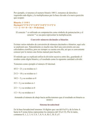 Por ejemplo, si tenemos el numero binario 10011, tomamos de derecha a
izquierda cada dígito y lo multiplicamos por la base elevada a la nueva posición
que ocupan:

Binario: 1 1 0 0 1
Decimal:1*2^0+1*2^1+0*2^2+0*2^3+1*2^4
= 1 + 2 + 0 + 0 + 16 = 19 decimal.

  El caracter ^ es utilizado en computación como símbolo de potenciación y el
               caracter * se usa para representar la multiplicación.

                    Convertir números decimales a binarios

Existen varios métodos de conversión de números decimales a binarios; aquí solo
se analizará uno. Naturalmente es mucho mas fácil una conversión con una
calculadora científica, pero no siempre se cuenta con ella, así que es conveniente
conocer por lo menos una forma manual para hacerlo.

El método que se explicará utiliza la división sucesiva entre dos, guardando el
residuo como dígito binario y el resultado como la siguiente cantidad a dividir.

Tomemos como ejemplo el número 43 decimal.

43/2 = 21 y su residuo es 1

21/2 = 10 y su residuo es 1

10/2 = 5 y su residuo es 0

5/2 = 2 y su residuo es 1

2/2 = 1 y su residuo es 0

1/2 = 0 y su residuo es 1

Armando el número de abajo hacia arriba tenemos que el resultado en binario es
                                  101011

                              Sistema hexadecimal

En la base hexadecimal tenemos 16 dígitos que van del 0 al 9 y de la letra A
hasta la F (estas letras representan los números del 10 al 15). Por lo tanto,
contamos 0, 1, 2, 3, 4, 5, 6, 7, 8, 9, A, B, C, D, E y F.
 