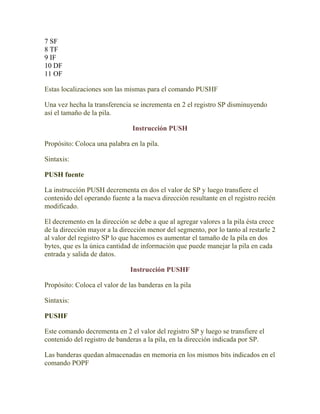 7 SF
8 TF
9 IF
10 DF
11 OF

Estas localizaciones son las mismas para el comando PUSHF

Una vez hecha la transferencia se incrementa en 2 el registro SP disminuyendo
así el tamaño de la pila.

                               Instrucción PUSH

Propósito: Coloca una palabra en la pila.

Sintaxis:

PUSH fuente

La instrucción PUSH decrementa en dos el valor de SP y luego transfiere el
contenido del operando fuente a la nueva dirección resultante en el registro recién
modificado.

El decremento en la dirección se debe a que al agregar valores a la pila ésta crece
de la dirección mayor a la dirección menor del segmento, por lo tanto al restarle 2
al valor del registro SP lo que hacemos es aumentar el tamaño de la pila en dos
bytes, que es la única cantidad de información que puede manejar la pila en cada
entrada y salida de datos.

                               Instrucción PUSHF

Propósito: Coloca el valor de las banderas en la pila

Sintaxis:

PUSHF

Este comando decrementa en 2 el valor del registro SP y luego se transfiere el
contenido del registro de banderas a la pila, en la dirección indicada por SP.

Las banderas quedan almacenadas en memoria en los mismos bits indicados en el
comando POPF
 
