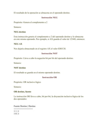 El resultado de la operación se almacena en el operando destino.

                                 Instrucción NEG

Propósito: Genera el complemento a 2

Sintaxis:

NEG destino

Esta instrucción genera el complemento a 2 del operando destino y lo almacena
en este mismo operando. Por ejemplo, si AX guarda el valor de 1234H, entonces:

NEG AX

Nos dejaría almacenado en el registro AX el valor EDCCH.

                                 Instrucción NOT

Propósito: Lleva a cabo la negación bit por bit del operando destino.

Sintaxis:

NOT destino

El resultado se guarda en el mismo operando destino.

                                 Instrucción OR

Propósito: OR inclusivo lógico

Sintaxis:

OR destino, fuente

La instrucción OR lleva a cabo, bit por bit, la disyunción inclusiva lógica de los
dos operandos:


Fuente Destino | Destino
--------------------------
11|1
10|1
 