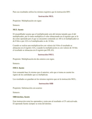 Para sus resultados utiliza los mismos registros que la instrucción DIV.

                                Instrucción MUL

Propósito: Multiplicación sin signo

Sintaxis:

MUL fuente

El ensamblador asume que el multiplicando sera del mismo tamaño que el del
multiplicador, por lo tanto multiplica el valor almacenado en el registro que se le
da como operando por el que se encuentre contenido en AH si el multiplicador es
de 8 bits o por AX si el multiplicador es de 16 bits.

Cuando se realiza una multiplicación con valores de 8 bits el resultado se
almacena en el registro AX y cuando la multiplicación es con valores de 16 bits
el resultado se almacena en el registro par DX:AX.

                               Instrucción IMUL

Propósito: Multiplicación de dos enteros con signo.

Sintaxis:

IMUL fuente

Este comando hace lo mismo que el anterior, solo que si toma en cuenta los
signos de las cantidades que se multiplican.

Los resultados se guardan en los mismos registros que en la instrucción MUL.

                                 Instrucción SBB

Propósito: Substracción con acarreo

Sintaxis:

SBB destino, fuente

Esta instrucción resta los operandos y resta uno al resultado si CF está activada.
El operando fuente siempre se resta del destino.
 