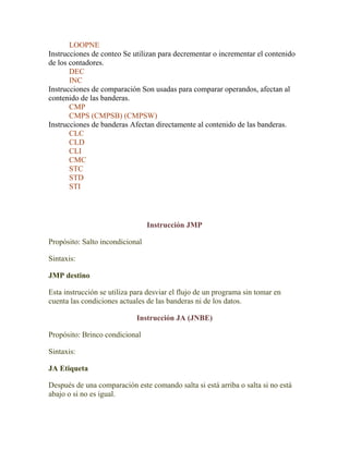 LOOPNE
Instrucciones de conteo Se utilizan para decrementar o incrementar el contenido
de los contadores.
       DEC
       INC
Instrucciones de comparación Son usadas para comparar operandos, afectan al
contenido de las banderas.
       CMP
       CMPS (CMPSB) (CMPSW)
Instrucciones de banderas Afectan directamente al contenido de las banderas.
       CLC
       CLD
       CLI
       CMC
       STC
       STD
       STI




                                 Instrucción JMP

Propósito: Salto incondicional

Sintaxis:

JMP destino

Esta instrucción se utiliza para desviar el flujo de un programa sin tomar en
cuenta las condiciones actuales de las banderas ni de los datos.

                             Instrucción JA (JNBE)

Propósito: Brinco condicional

Sintaxis:

JA Etiqueta

Después de una comparación este comando salta si está arriba o salta si no está
abajo o si no es igual.
 