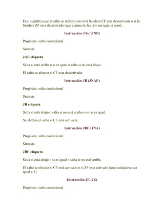 Esto significa que el salto se realiza solo si la bandera CF esta desactivada o si la
bandera ZF esta desactivada (que alguna de las dos sea igual a cero).

                               Instrucción JAE (JNB)

Propósito: salto condicional

Sintaxis:

JAE etiqueta

Salta si está arriba o si es igual o salta si no está abajo.

El salto se efectua si CF esta desactivada.

                               Instrucción JB (JNAE)

Propósito: salto condicional

Sintaxis:

JB etiqueta

Salta si está abajo o salta si no está arriba o si no es igual.

Se efectúa el salto si CF esta activada.

                               Instrucción JBE (JNA)

Propósito: salto condicional

Sintaxis:

JBE etiqueta

Salta si está abajo o si es igual o salta si no está arriba.

El salto se efectúa si CF está activado o si ZF está activado (que cualquiera sea
igual a 1).

                                 Instrucción JE (JZ)

Propósito: salto condicional
 