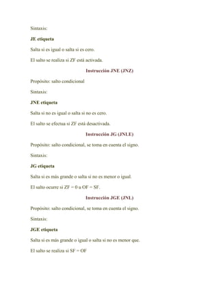 Sintaxis:

JE etiqueta

Salta si es igual o salta si es cero.

El salto se realiza si ZF está activada.

                               Instrucción JNE (JNZ)

Propósito: salto condicional

Sintaxis:

JNE etiqueta

Salta si no es igual o salta si no es cero.

El salto se efectua si ZF está desactivada.

                               Instrucción JG (JNLE)

Propósito: salto condicional, se toma en cuenta el signo.

Sintaxis:

JG etiqueta

Salta si es más grande o salta si no es menor o igual.

El salto ocurre si ZF = 0 u OF = SF.

                               Instrucción JGE (JNL)

Propósito: salto condicional, se toma en cuenta el signo.

Sintaxis:

JGE etiqueta

Salta si es más grande o igual o salta si no es menor que.

El salto se realiza si SF = OF
 