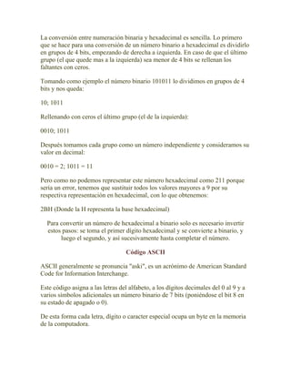 La conversión entre numeración binaria y hexadecimal es sencilla. Lo primero
que se hace para una conversión de un número binario a hexadecimal es dividirlo
en grupos de 4 bits, empezando de derecha a izquierda. En caso de que el último
grupo (el que quede mas a la izquierda) sea menor de 4 bits se rellenan los
faltantes con ceros.

Tomando como ejemplo el número binario 101011 lo dividimos en grupos de 4
bits y nos queda:

10; 1011

Rellenando con ceros el último grupo (el de la izquierda):

0010; 1011

Después tomamos cada grupo como un número independiente y consideramos su
valor en decimal:

0010 = 2; 1011 = 11

Pero como no podemos representar este número hexadecimal como 211 porque
sería un error, tenemos que sustituir todos los valores mayores a 9 por su
respectiva representación en hexadecimal, con lo que obtenemos:

2BH (Donde la H representa la base hexadecimal)

  Para convertir un número de hexadecimal a binario solo es necesario invertir
  estos pasos: se toma el primer dígito hexadecimal y se convierte a binario, y
       luego el segundo, y así sucesivamente hasta completar el número.

                                   Código ASCII

ASCII generalmente se pronuncia "aski", es un acrónimo de American Standard
Code for Information Interchange.

Este código asigna a las letras del alfabeto, a los dígitos decimales del 0 al 9 y a
varios símbolos adicionales un número binario de 7 bits (poniéndose el bit 8 en
su estado de apagado o 0).

De esta forma cada letra, dígito o caracter especial ocupa un byte en la memoria
de la computadora.
 