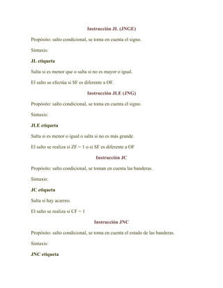 Instrucción JL (JNGE)

Propósito: salto condicional, se toma en cuenta el signo.

Sintaxis:

JL etiqueta

Salta si es menor que o salta si no es mayor o igual.

El salto se efectúa si SF es diferente a OF.

                                Instrucción JLE (JNG)

Propósito: salto condicional, se toma en cuenta el signo.

Sintaxis:

JLE etiqueta

Salta si es menor o igual o salta si no es más grande.

El salto se realiza si ZF = 1 o si SF es diferente a OF

                                   Instrucción JC

Propósito: salto condicional, se toman en cuenta las banderas.

Sintaxis:

JC etiqueta

Salta si hay acarreo.

El salto se realiza si CF = 1

                                  Instrucción JNC

Propósito: salto condicional, se toma en cuenta el estado de las banderas.

Sintaxis:

JNC etiqueta
 