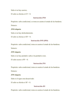 Salta si no hay acarreo.

El salto se efectúa si CF = 0.

                                   Instrucción JNO

Propósito: salto condicional, se toma en cuenta el estado de las banderas.

Sintaxis:

JNO etiqueta

Salta si no hay desbordamiento.

El salto se efectua si OF = 0.

                                 Instrucción JNP (JPO)

Propósito: salto condicional, toma en cuenta el estado de las banderas.

Sintaxis:

JNP etiqueta

Salta si no hay paridad o salta si la paridad es non.

El salto ocurre si PF = 0.

                                    Instrucción JNS

Propósito: salto condicional, toma en cuenta el estado de las banderas.

Sintaxis:

JNP etiqueta

Salta si el signo esta desactivado.

El salto se efectúa si SF = 0.

                                    Instrucción JO

Propósito: salto condicional, toma en cuenta el estado de las banderas.
 