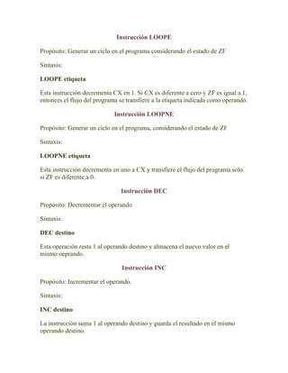 Instrucción LOOPE

Propósito: Generar un ciclo en el programa considerando el estado de ZF

Sintaxis:

LOOPE etiqueta

Esta instrucción decrementa CX en 1. Si CX es diferente a cero y ZF es igual a 1,
entonces el flujo del programa se transfiere a la etiqueta indicada como operando.

                             Instrucción LOOPNE

Propósito: Generar un ciclo en el programa, considerando el estado de ZF

Sintaxis:

LOOPNE etiqueta

Esta instrucción decrementa en uno a CX y transfiere el flujo del programa solo
si ZF es diferente a 0.

                               Instrucción DEC

Propósito: Decrementar el operando

Sintaxis:

DEC destino

Esta operación resta 1 al operando destino y almacena el nuevo valor en el
mismo oeprando.

                                Instrucción INC

Propósito: Incrementar el operando.

Sintaxis:

INC destino

La instrucción suma 1 al operando destino y guarda el resultado en el mismo
operando destino.
 
