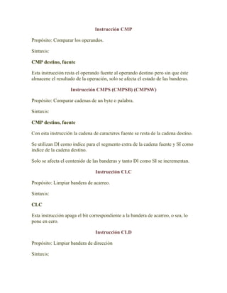Instrucción CMP

Propósito: Comparar los operandos.

Sintaxis:

CMP destino, fuente

Esta instrucción resta el operando fuente al operando destino pero sin que éste
almacene el resultado de la operación, solo se afecta el estado de las banderas.

                    Instrucción CMPS (CMPSB) (CMPSW)

Propósito: Comparar cadenas de un byte o palabra.

Sintaxis:

CMP destino, fuente

Con esta instrucción la cadena de caracteres fuente se resta de la cadena destino.

Se utilizan DI como indice para el segmento extra de la cadena fuente y SI como
indice de la cadena destino.

Solo se afecta el contenido de las banderas y tanto DI como SI se incrementan.

                                Instrucción CLC

Propósito: Limpiar bandera de acarreo.

Sintaxis:

CLC

Esta instrucción apaga el bit correspondiente a la bandera de acarreo, o sea, lo
pone en cero.

                                Instrucción CLD

Propósito: Limpiar bandera de dirección

Sintaxis:
 