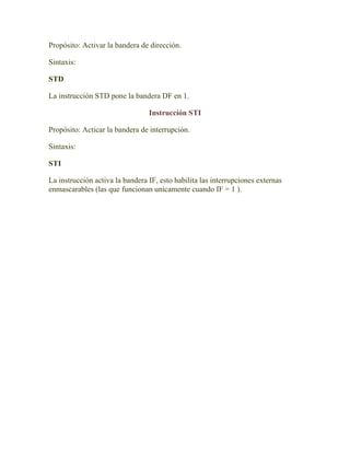 Propósito: Activar la bandera de dirección.

Sintaxis:

STD

La instrucción STD pone la bandera DF en 1.

                                 Instrucción STI

Propósito: Acticar la bandera de interrupción.

Sintaxis:

STI

La instrucción activa la bandera IF, esto habilita las interrupciones externas
enmascarables (las que funcionan unicamente cuando IF = 1 ).
 