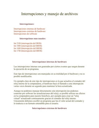 Interrupciones y manejo de archivos

       Interrupciones:

Interrupciones internas de hardware
Interrupciones externas de hardware
Interrupciones de software

       Interrupciones mas usuales:

Int 21H (interrupción del DOS)
Int 10H (interrupción del BIOS)
Int 16H (Interrupción del BIOS)
Int 17H (Interrupción del BIOS)




                      Interrupciones internas de hardware

Las interrupciones internas son generadas por ciertos eventos que surgen durante
la ejecución de un programa.

Este tipo de interrupciones son manejadas en su totalidad por el hardware y no es
posible modificarlas.

Un ejemplo claro de este tipo de interrupciones es la que actualiza el contador del
reloj interno de la computadora, el hardware hace el llamado a esta interrupción
varias veces durante un segundo para mantener la hora actualizada.

Aunque no podemos manejar directamente esta interrupción (no podemos
controlar por software las actualizaciones del reloj), es posible utilizar sus efectos
en la computadora para nuestro beneficio, por ejemplo para crear un "reloj
virtual" actualizado continuamente gracias al contador del reloj interno.
Unicamente debemos escribir un programa que lea el valor actual del contador y
lo traduzca a un formato entendible para el usuario.

                      Interrupciones externas de hardware
 
